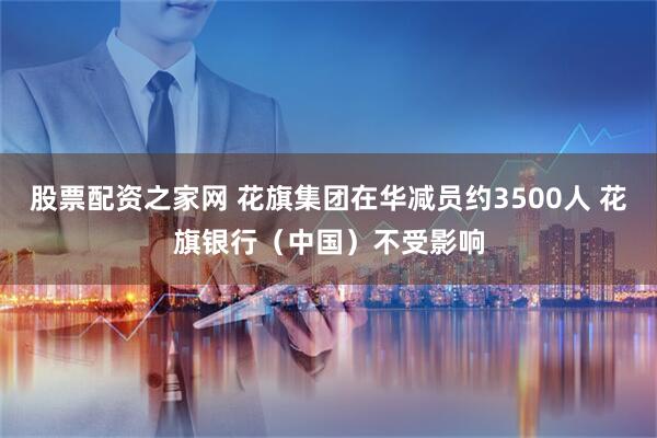 股票配资之家网 花旗集团在华减员约3500人 花旗银行（中国）不受影响
