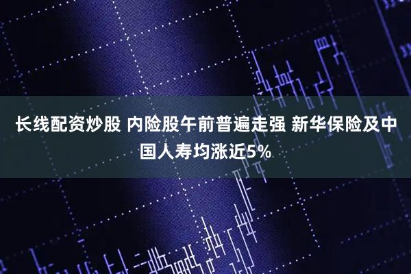 长线配资炒股 内险股午前普遍走强 新华保险及中国人寿均涨近5%