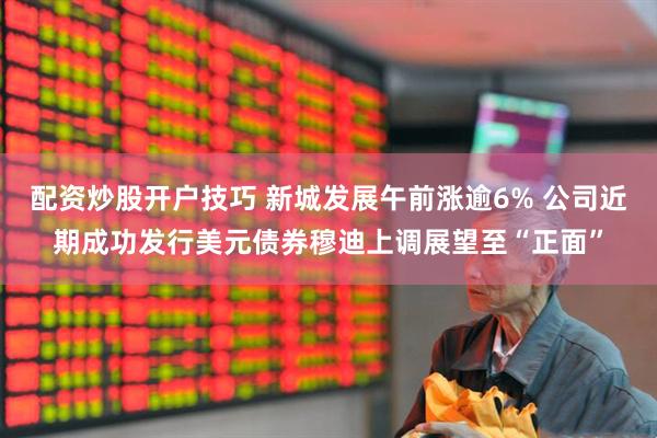 配资炒股开户技巧 新城发展午前涨逾6% 公司近期成功发行美元债券穆迪上调展望至“正面”