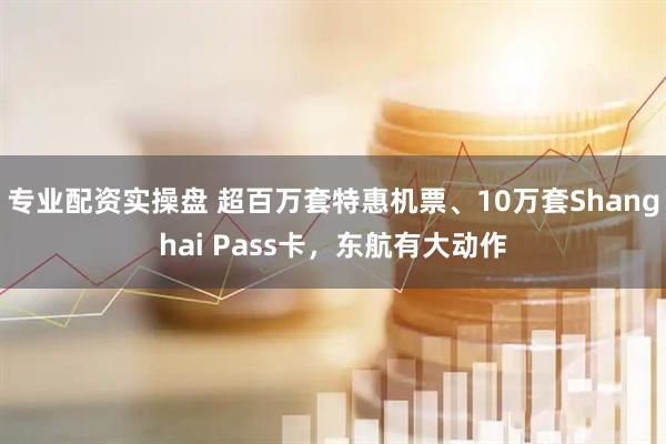 专业配资实操盘 超百万套特惠机票、10万套Shanghai Pass卡，东航有大动作