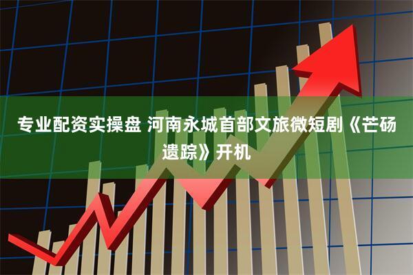 专业配资实操盘 河南永城首部文旅微短剧《芒砀遗踪》开机