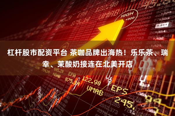 杠杆股市配资平台 茶咖品牌出海热！乐乐茶、瑞幸、茉酸奶接连在北美开店