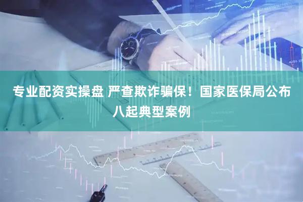 专业配资实操盘 严查欺诈骗保！国家医保局公布八起典型案例