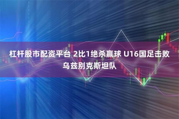 杠杆股市配资平台 2比1绝杀赢球 U16国足击败乌兹别克斯坦队