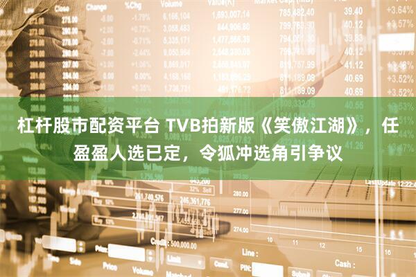 杠杆股市配资平台 TVB拍新版《笑傲江湖》，任盈盈人选已定，令狐冲选角引争议