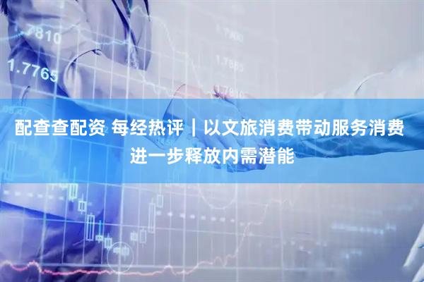 配查查配资 每经热评｜以文旅消费带动服务消费 进一步释放内需潜能