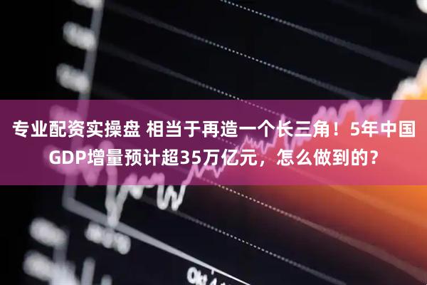 专业配资实操盘 相当于再造一个长三角！5年中国GDP增量预计超35万亿元，怎么做到的？