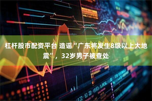 杠杆股市配资平台 造谣“广东将发生8级以上大地震”，32岁男子被查处