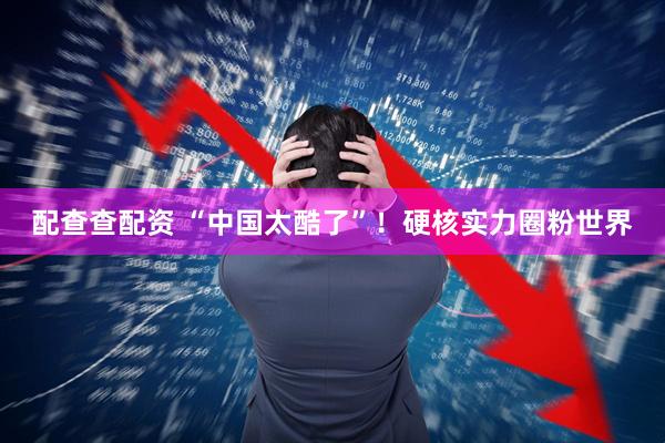 配查查配资 “中国太酷了”！硬核实力圈粉世界