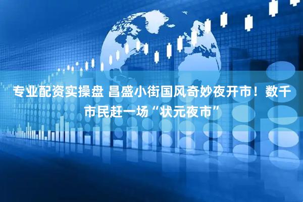 专业配资实操盘 昌盛小街国风奇妙夜开市！数千市民赶一场“状元夜市”