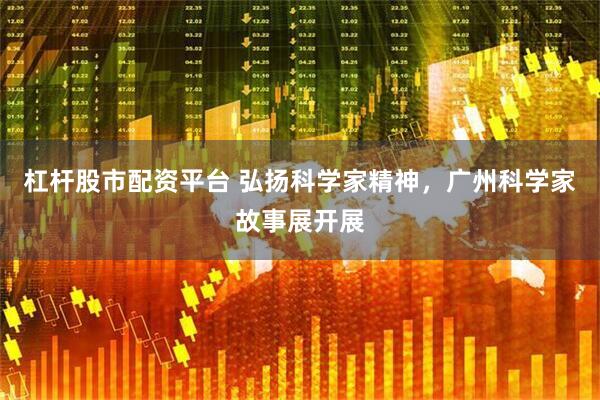 杠杆股市配资平台 弘扬科学家精神，广州科学家故事展开展