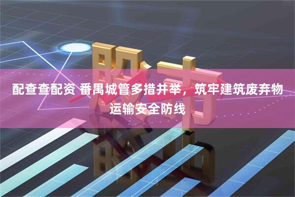 配查查配资 番禺城管多措并举，筑牢建筑废弃物运输安全防线