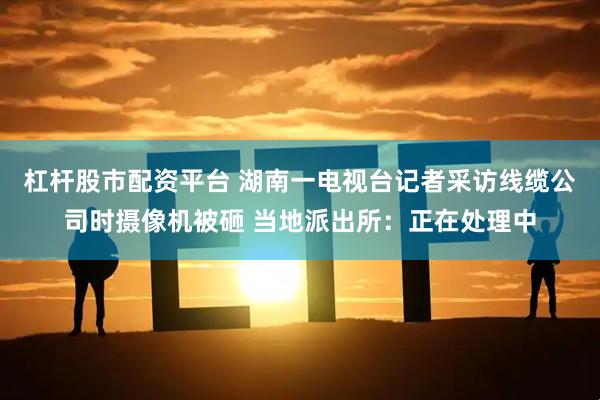 杠杆股市配资平台 湖南一电视台记者采访线缆公司时摄像机被砸 当地派出所：正在处理中