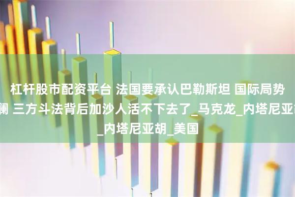 杠杆股市配资平台 法国要承认巴勒斯坦 国际局势再起波澜 三方斗法背后加沙人活不下去了_马克龙_内塔尼亚胡_美国