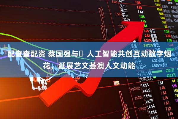 配查查配资 蔡国强与​人工智能共创互动数字烟花，延展艺文荟澳人文动能