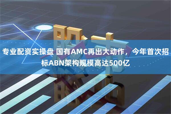 专业配资实操盘 国有AMC再出大动作，今年首次招标ABN架构规模高达500亿