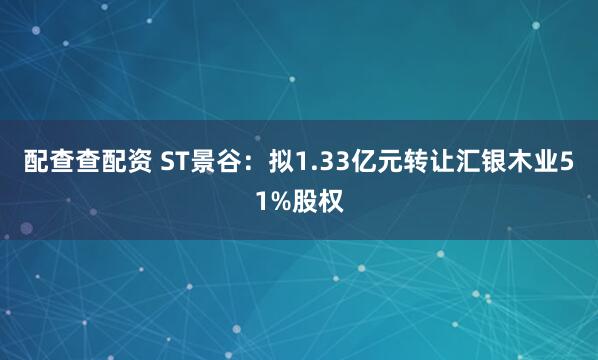 配查查配资 ST景谷：拟1.33亿元转让汇银木业51%股权