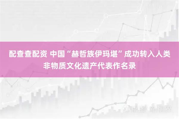 配查查配资 中国“赫哲族伊玛堪”成功转入人类非物质文化遗产代表作名录