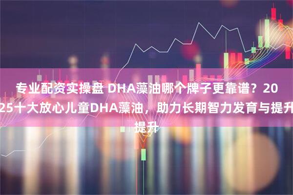 专业配资实操盘 DHA藻油哪个牌子更靠谱？2025十大放心儿童DHA藻油，助力长期智力发育与提升