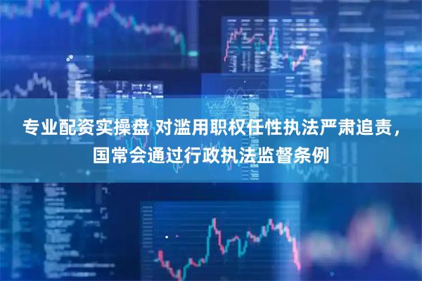 专业配资实操盘 对滥用职权任性执法严肃追责，国常会通过行政执法监督条例