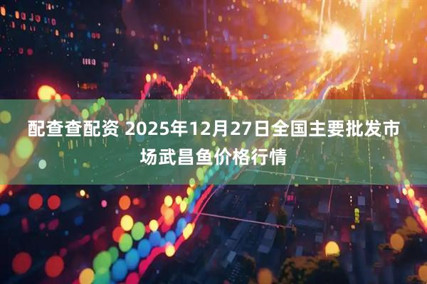配查查配资 2025年12月27日全国主要批发市场武昌鱼价格行情
