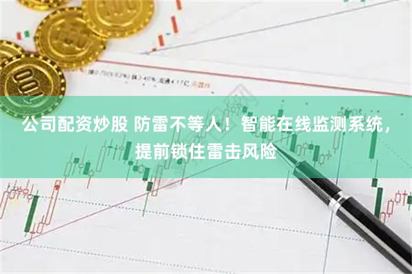 公司配资炒股 防雷不等人！智能在线监测系统，提前锁住雷击风险