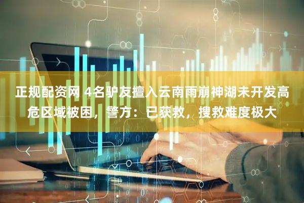 正规配资网 4名驴友擅入云南雨崩神湖未开发高危区域被困，警方：已获救，搜救难度极大