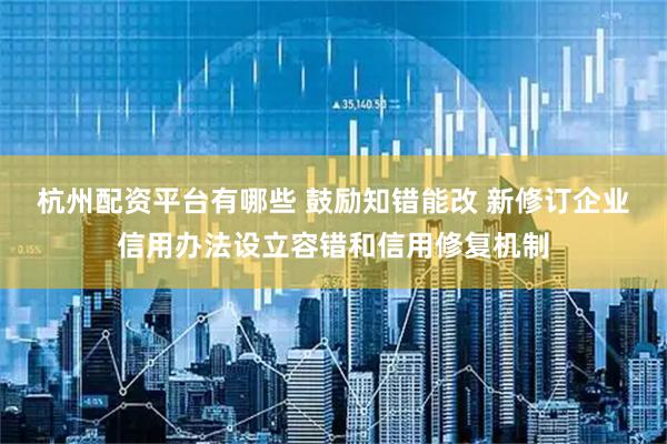 杭州配资平台有哪些 鼓励知错能改 新修订企业信用办法设立容错和信用修复机制