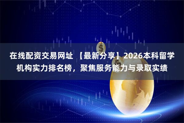 在线配资交易网址 【最新分享】2026本科留学机构实力排名榜，聚焦服务能力与录取实绩