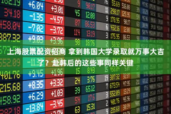 上海股票配资招商 拿到韩国大学录取就万事大吉了？赴韩后的这些事同样关键