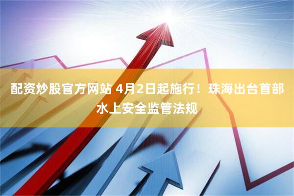 配资炒股官方网站 4月2日起施行!珠海出台首部水上安全监管法规
