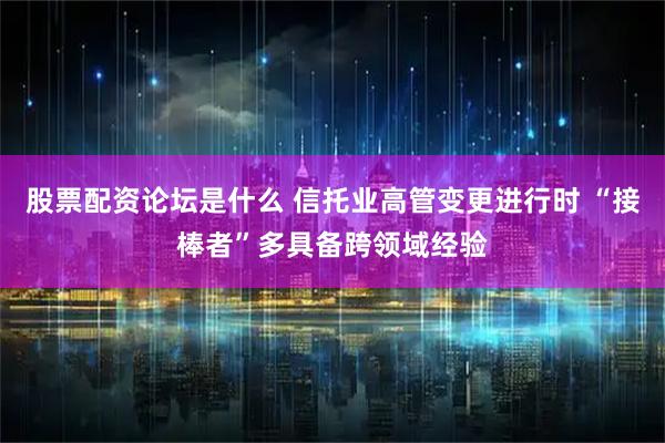股票配资论坛是什么 信托业高管变更进行时 “接棒者”多具备跨领域经验