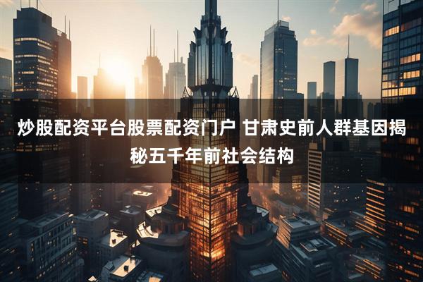 炒股配资平台股票配资门户 甘肃史前人群基因揭秘五千年前社会结构