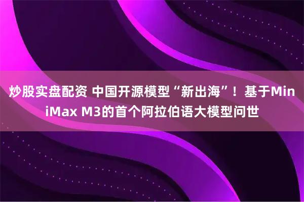 炒股实盘配资 中国开源模型“新出海”！基于MiniMax M3的首个阿拉伯语大模型问世