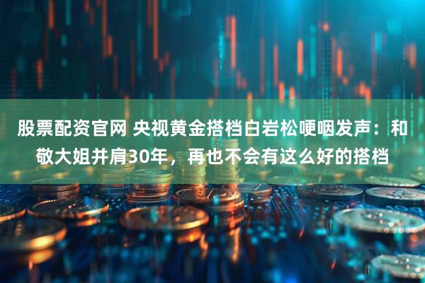 股票配资官网 央视黄金搭档白岩松哽咽发声：和敬大姐并肩30年，再也不会有这么好的搭档