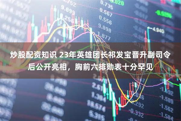 炒股配资知识 23年英雄团长祁发宝晋升副司令后公开亮相，胸前六排勋表十分罕见