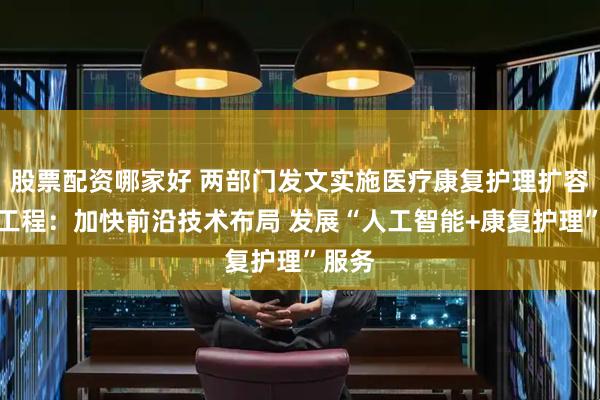 股票配资哪家好 两部门发文实施医疗康复护理扩容提升工程：加快前沿技术布局 发展“人工智能+康复护理”服务