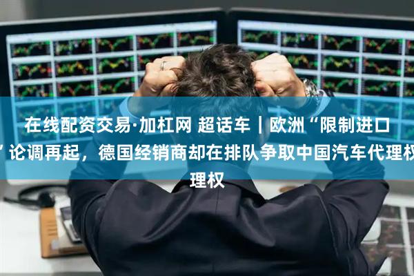 在线配资交易·加杠网 超话车｜欧洲“限制进口”论调再起，德国经销商却在排队争取中国汽车代理权
