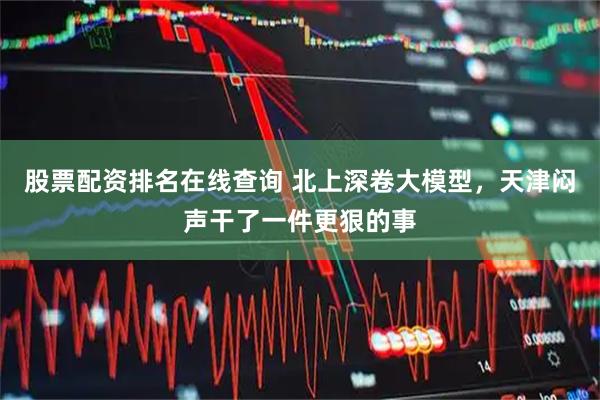 股票配资排名在线查询 北上深卷大模型，天津闷声干了一件更狠的事