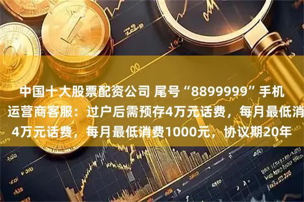 中国十大股票配资公司 尾号“8899999”手机号拍卖以28万余元成交，运营商客服：过户后需预存4万元话费，每月最低消费1000元，协议期20年